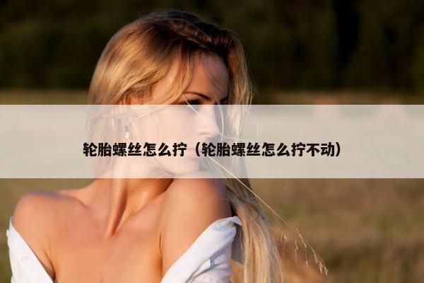 轮胎螺丝怎么拧（轮胎螺丝怎么拧不动）