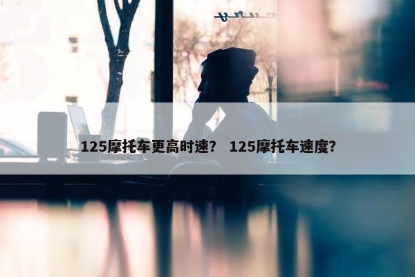 125摩托车更高时速？ 125摩托车速度？
