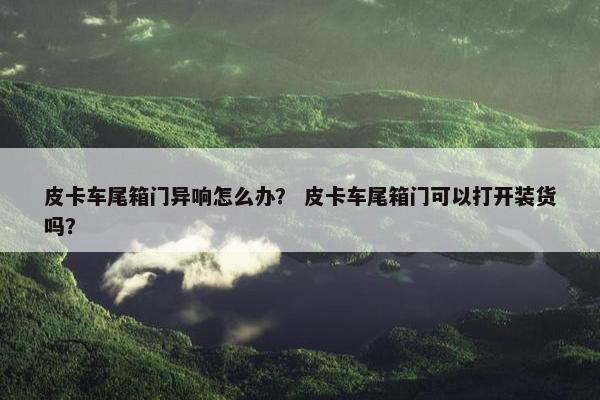 皮卡车尾箱门异响怎么办？ 皮卡车尾箱门可以打开装货吗？