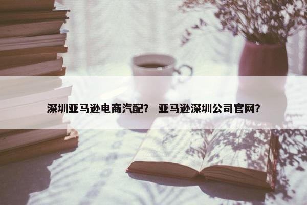 深圳亚马逊电商汽配？ 亚马逊深圳公司官网？