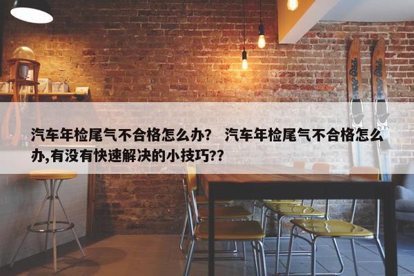 汽车年检尾气不合格怎么办？ 汽车年检尾气不合格怎么办,有没有快速解决的小技巧?？