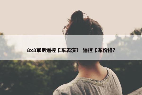 8x8军用遥控卡车表演？ 遥控卡车价格？