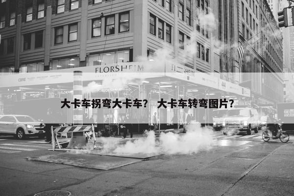 大卡车拐弯大卡车？ 大卡车转弯图片？