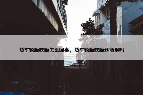 货车轮胎吃胎怎么回事，货车轮胎吃胎还能用吗
