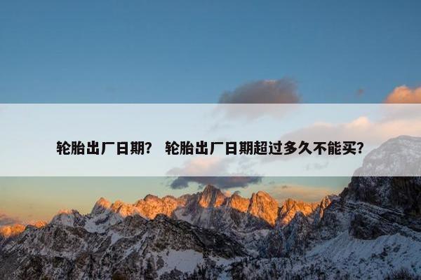 轮胎出厂日期？ 轮胎出厂日期超过多久不能买？