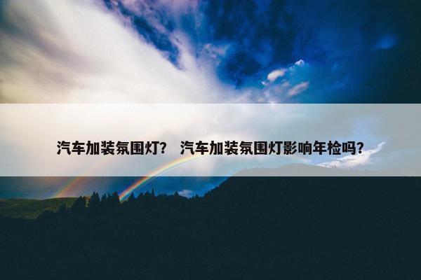 汽车加装氛围灯？ 汽车加装氛围灯影响年检吗？