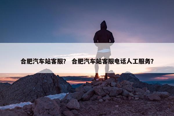 合肥汽车站客服？ 合肥汽车站客服电话人工服务？