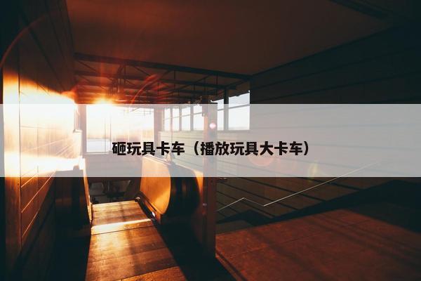 砸玩具卡车（播放玩具大卡车）