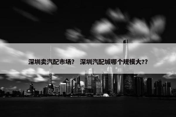 深圳卖汽配市场？ 深圳汽配城哪个规模大?？