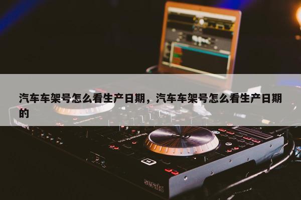 汽车车架号怎么看生产日期，汽车车架号怎么看生产日期的