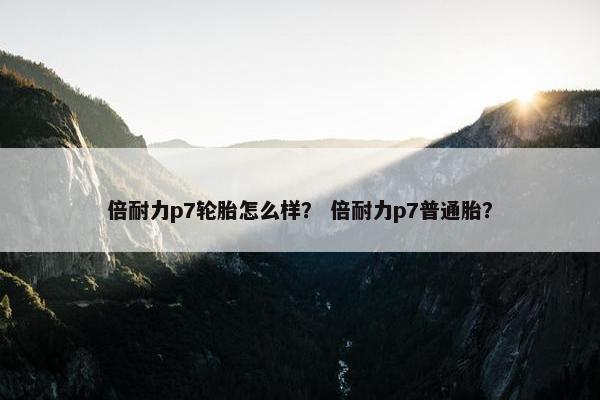 倍耐力p7轮胎怎么样？ 倍耐力p7普通胎？