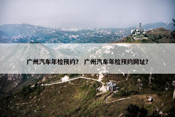 广州汽车年检预约？ 广州汽车年检预约网址？