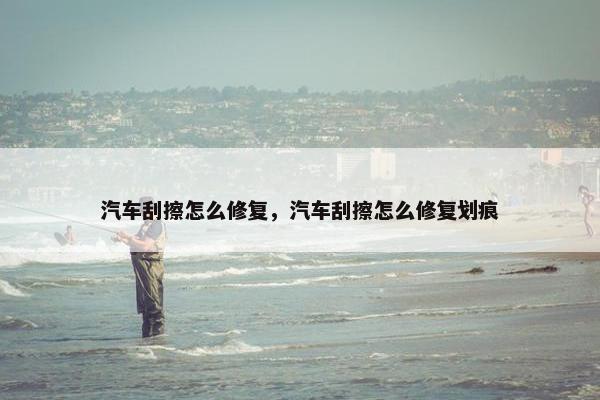 汽车刮擦怎么修复，汽车刮擦怎么修复划痕