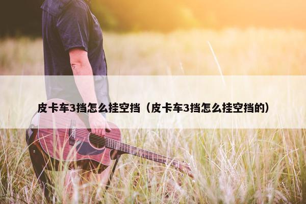 皮卡车3挡怎么挂空挡（皮卡车3挡怎么挂空挡的）