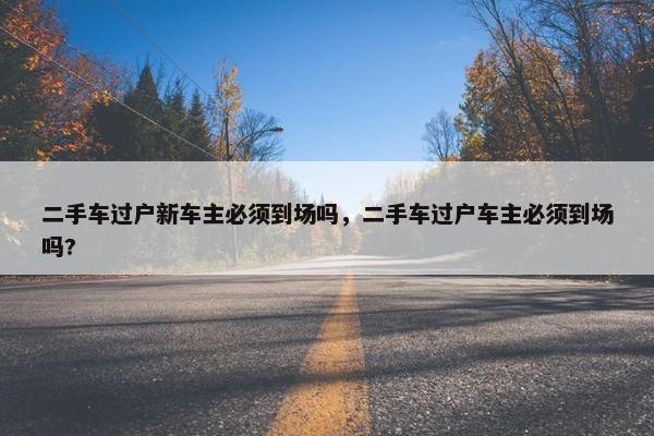 二手车过户新车主必须到场吗，二手车过户车主必须到场吗?