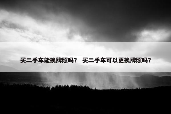 买二手车能换牌照吗？ 买二手车可以更换牌照吗？