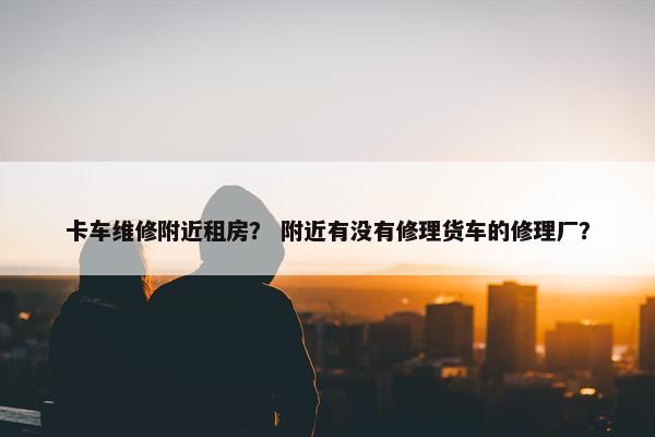 卡车维修附近租房？ 附近有没有修理货车的修理厂？