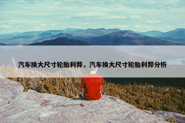 汽车换大尺寸轮胎利弊，汽车换大尺寸轮胎利弊分析