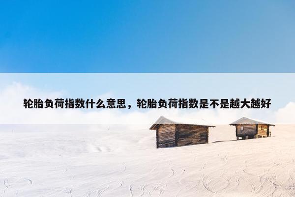 轮胎负荷指数什么意思，轮胎负荷指数是不是越大越好