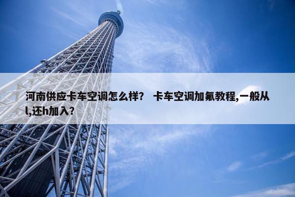 河南供应卡车空调怎么样？ 卡车空调加氟教程,一般从l,还h加入？