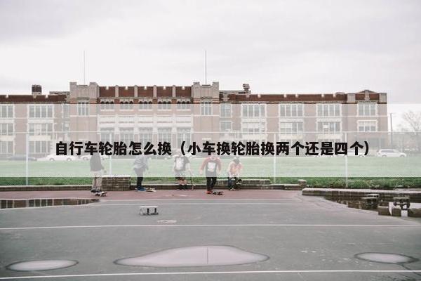 自行车轮胎怎么换（小车换轮胎换两个还是四个）