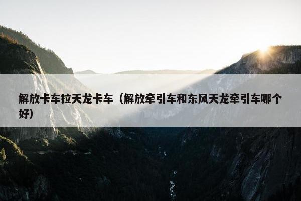 解放卡车拉天龙卡车（解放牵引车和东风天龙牵引车哪个好）