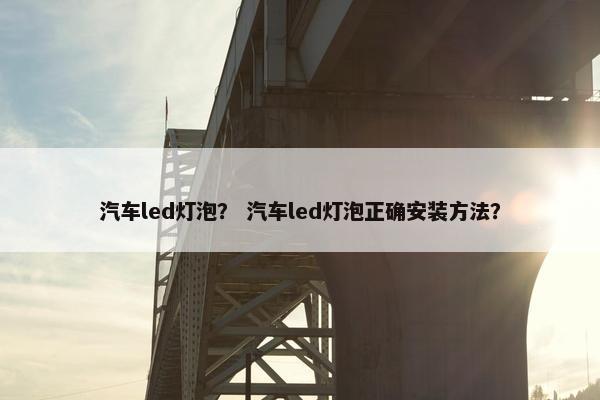 汽车led灯泡？ 汽车led灯泡正确安装方法？
