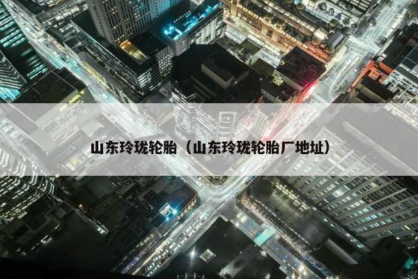 山东玲珑轮胎（山东玲珑轮胎厂地址）