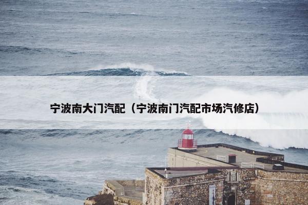 宁波南大门汽配（宁波南门汽配市场汽修店）