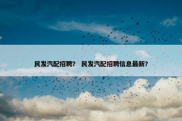 民发汽配招聘？ 民发汽配招聘信息最新？