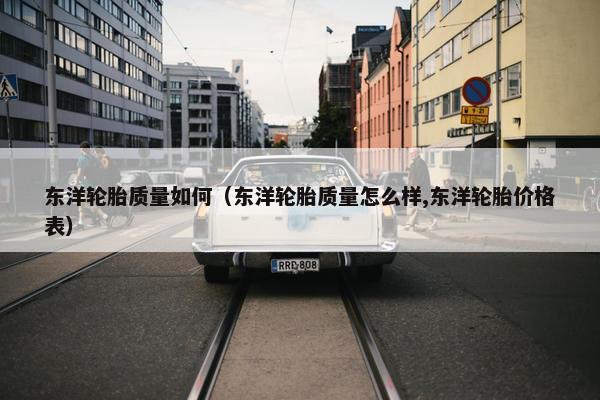 东洋轮胎质量如何（东洋轮胎质量怎么样,东洋轮胎价格表）