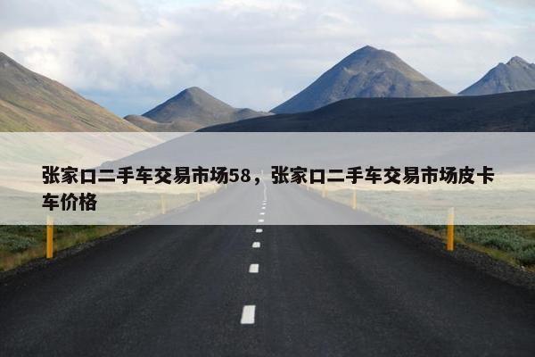 张家口二手车交易市场58，张家口二手车交易市场皮卡车价格