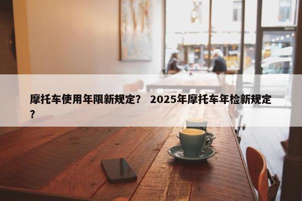 摩托车使用年限新规定？ 2025年摩托车年检新规定？