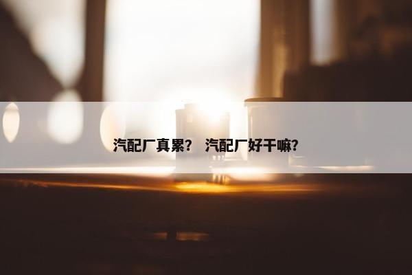 汽配厂真累？ 汽配厂好干嘛？