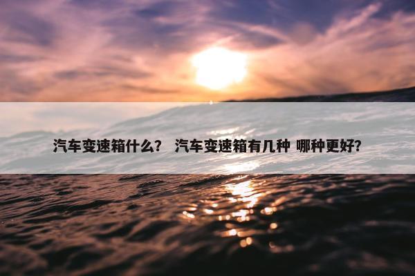 汽车变速箱什么？ 汽车变速箱有几种 哪种更好？