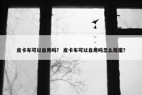 皮卡车可以自用吗？ 皮卡车可以自用吗怎么报废？