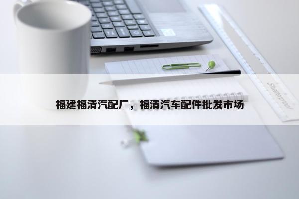 福建福清汽配厂，福清汽车配件批发市场
