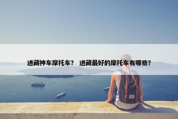 进藏神车摩托车？ 进藏最好的摩托车有哪些？