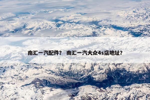 南汇一汽配件？ 南汇一汽大众4s店地址？