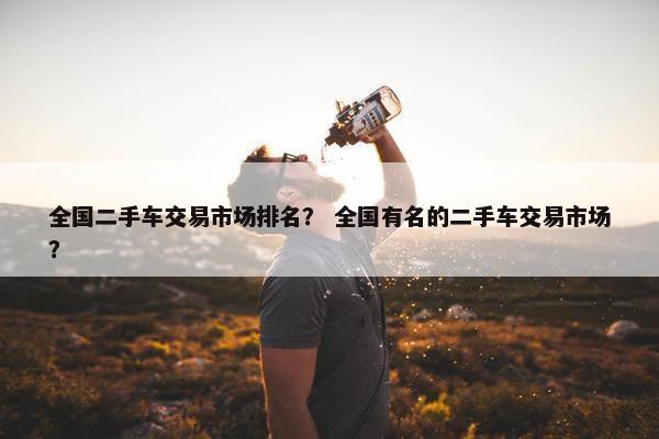 全国二手车交易市场排名？ 全国有名的二手车交易市场？