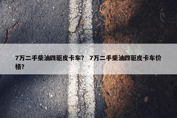 7万二手柴油四驱皮卡车？ 7万二手柴油四驱皮卡车价格？