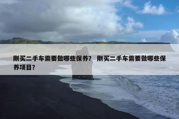 刚买二手车需要做哪些保养？ 刚买二手车需要做哪些保养项目？