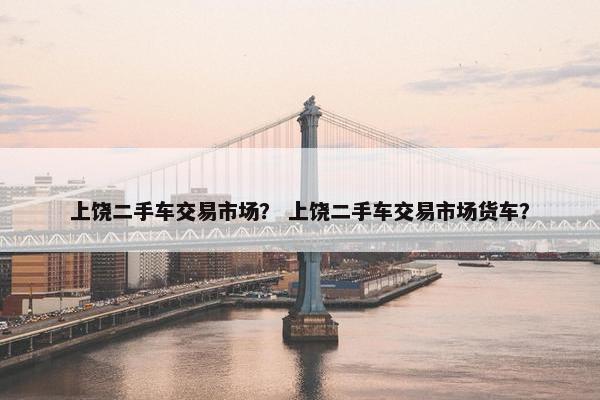上饶二手车交易市场？ 上饶二手车交易市场货车？