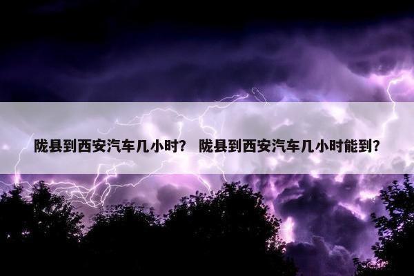 陇县到西安汽车几小时？ 陇县到西安汽车几小时能到？