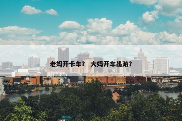 老妈开卡车？ 大妈开车出游？