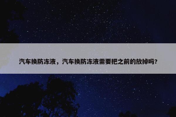 汽车换防冻液，汽车换防冻液需要把之前的放掉吗?