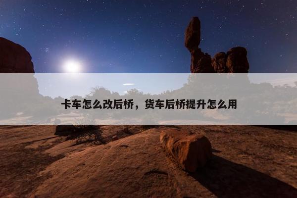 卡车怎么改后桥，货车后桥提升怎么用