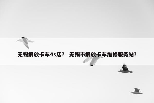 无锡解放卡车4s店？ 无锡市解放卡车维修服务站？