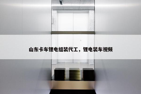 山东卡车锂电组装代工，锂电装车视频