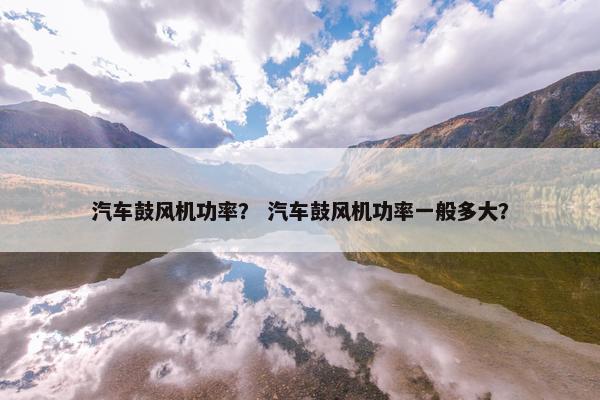 汽车鼓风机功率？ 汽车鼓风机功率一般多大？